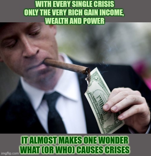 What (or who) causes a crisis? | WITH EVERY SINGLE CRISIS
ONLY THE VERY RICH GAIN INCOME, 

WEALTH AND POWER; IT ALMOST MAKES ONE WONDER
WHAT (OR WHO) CAUSES CRISES | image tagged in crisis,wealth,economics,rich people | made w/ Imgflip meme maker