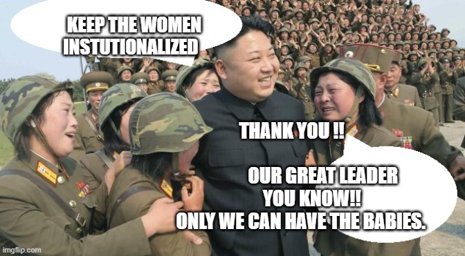 north korea cry | KEEP THE WOMEN INSTUTIONALIZED; THANK YOU !!                                           OUR GREAT LEADER 
     YOU KNOW!! ONLY WE CAN HAVE THE BABIES. | image tagged in north korea cry | made w/ Imgflip meme maker