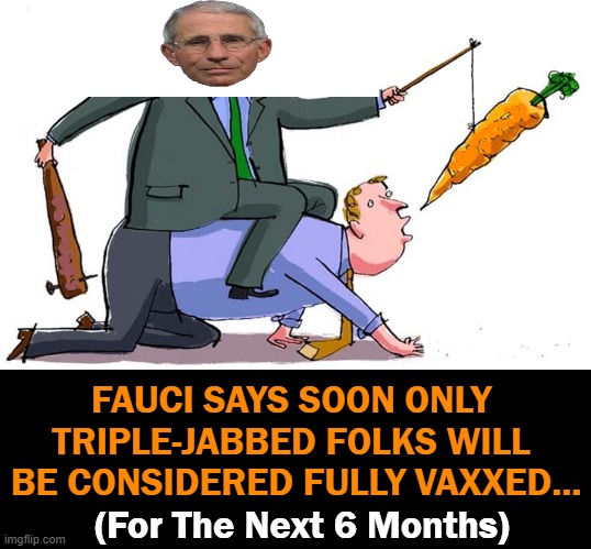 It Started As 'Two Weeks to Flatten The Curve'.... | FAUCI SAYS SOON ONLY 
TRIPLE-JABBED FOLKS WILL 
BE CONSIDERED FULLY VAXXED... (For The Next 6 Months) | image tagged in politics,covid vaccine,fauci,moving goalposts,fourth soon after | made w/ Imgflip meme maker