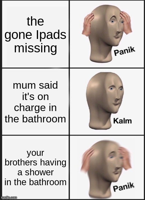 PANIK kalm PANIK | the gone Ipads missing; mum said it's on charge in the bathroom; your brothers having a shower in the bathroom | image tagged in memes,panik kalm panik | made w/ Imgflip meme maker