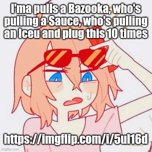 Sayori tf | I'ma pulls a Bazooka, who's pulling a Sauce, who's pulling an Iceu and plug this 10 times; https://imgflip.com/i/5ul16d | image tagged in sayori tf | made w/ Imgflip meme maker