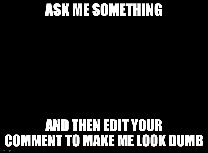 blank black | ASK ME SOMETHING; AND THEN EDIT YOUR COMMENT TO MAKE ME LOOK DUMB | image tagged in blank black | made w/ Imgflip meme maker