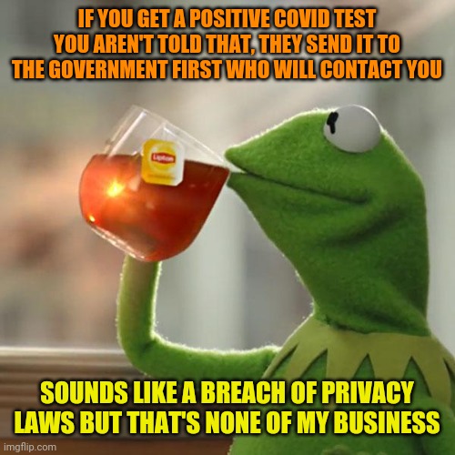 A parent has no rights to see their child's tests results but the state does? This is messed up | IF YOU GET A POSITIVE COVID TEST YOU AREN'T TOLD THAT, THEY SEND IT TO THE GOVERNMENT FIRST WHO WILL CONTACT YOU; SOUNDS LIKE A BREACH OF PRIVACY LAWS BUT THAT'S NONE OF MY BUSINESS | image tagged in memes,but that's none of my business,kermit the frog | made w/ Imgflip meme maker