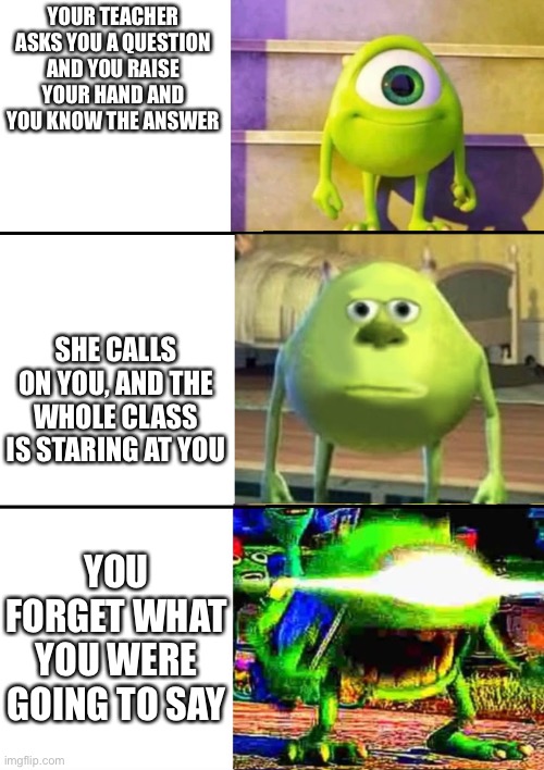 3 Stage Mike Wazowski | YOUR TEACHER ASKS YOU A QUESTION AND YOU RAISE YOUR HAND AND YOU KNOW THE ANSWER; SHE CALLS ON YOU, AND THE WHOLE CLASS IS STARING AT YOU; YOU FORGET WHAT YOU WERE GOING TO SAY | image tagged in 3 stage mike wazowski | made w/ Imgflip meme maker