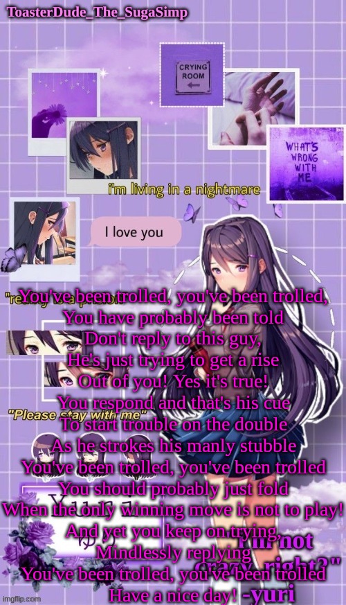 yuri temp 3 thanks LAK | You've been trolled, you've been trolled,

You have probably been told

Don't reply to this guy,

He's just trying to get a rise

Out of you! Yes it's true!

You respond and that's his cue

To start trouble on the double

As he strokes his manly stubble

You've been trolled, you've been trolled

You should probably just fold

When the only winning move is not to play!

And yet you keep on trying,

Mindlessly replying

You've been trolled, you've been trolled

Have a nice day! | image tagged in yuri temp 3 thanks lak | made w/ Imgflip meme maker