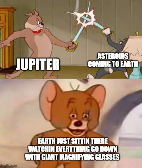 Tom and Jerry swordfight |  ASTEROIDS COMING TO EARTH; JUPITER; EARTH JUST SITTIN THERE WATCHIN EVERYTHING GO DOWN WITH GIANT MAGNIFYING GLASSES | image tagged in tom and jerry swordfight | made w/ Imgflip meme maker