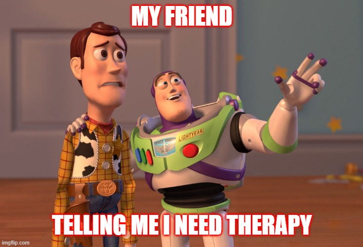 This is so true | MY FRIEND; TELLING ME I NEED THERAPY | image tagged in memes,x x everywhere | made w/ Imgflip meme maker