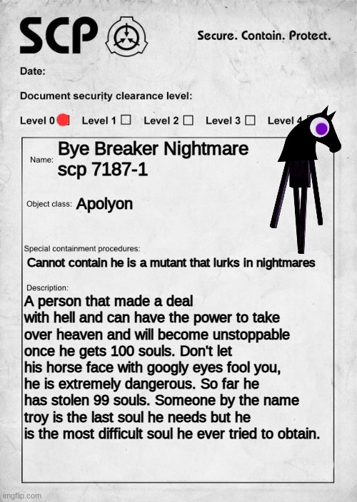 bye breaker nightmare | Bye Breaker Nightmare
scp 7187-1; Apolyon; Cannot contain he is a mutant that lurks in nightmares; A person that made a deal with hell and can have the power to take over heaven and will become unstoppable once he gets 100 souls. Don't let his horse face with googly eyes fool you, he is extremely dangerous. So far he has stolen 99 souls. Someone by the name troy is the last soul he needs but he is the most difficult soul he ever tried to obtain. | image tagged in scp document | made w/ Imgflip meme maker