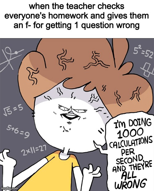 Im doing 1000 calculation per second and they're all wrong | when the teacher checks everyone's homework and gives them an f- for getting 1 question wrong | image tagged in im doing 1000 calculation per second and they're all wrong | made w/ Imgflip meme maker