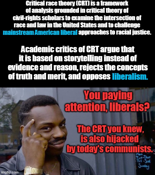 Yesterday's liberals are today's conservatives. | Critical race theory (CRT) is a framework of analysis grounded in critical theory of civil-rights scholars to examine the intersection of race and law in the United States and to challenge mainstream American liberal approaches to racial justice. mainstream American liberal; Academic critics of CRT argue that it is based on storytelling instead of evidence and reason, rejects the concepts of truth and merit, and opposes liberalism. liberalism. You paying attention, liberals? The CRT you knew, is also hijacked by today's communists. | image tagged in memes,roll safe think about it,liberalism,crt,conservatives,communism | made w/ Imgflip meme maker