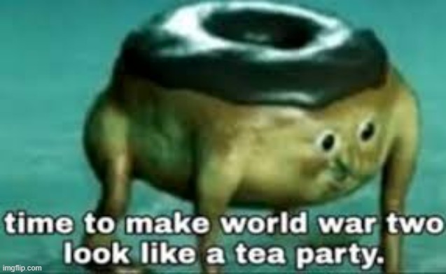 time to make ww2 look like a tea party | image tagged in time to make ww2 look like a tea party | made w/ Imgflip meme maker