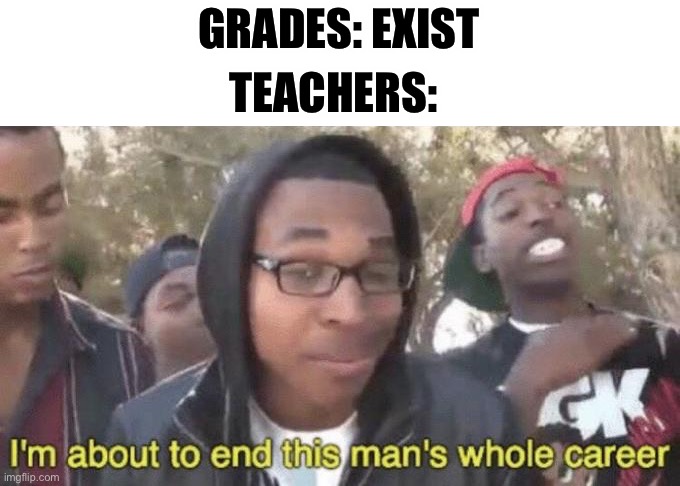 This is 100% true | GRADES: EXIST; TEACHERS: | image tagged in i m about to end this man s whole career | made w/ Imgflip meme maker