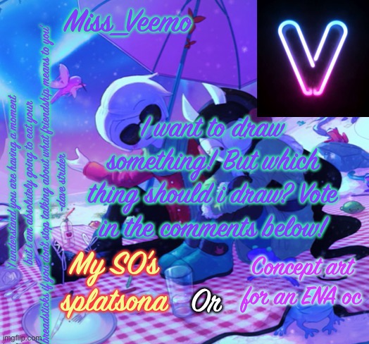 Veemo’s DaveJade temp | I want to draw something! But which thing should i draw? Vote in the comments below! My SO’s splatsona; Concept art for an ENA oc; Or | image tagged in veemo s davejade temp | made w/ Imgflip meme maker