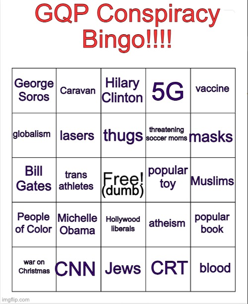 I wAs ChEaTeD!  I dEmAnD a ReCoUnT!  My card doesn't have "pedophilia"! | GQP Conspiracy Bingo!!!! Hilary Clinton; Caravan; vaccine; George Soros; 5G; thugs; globalism; masks; threatening soccer moms; lasers; popular toy; Bill Gates; Muslims; trans athletes; (dumb); People of Color; Michelle Obama; popular book; atheism; Hollywood liberals; CNN; blood; war on Christmas; Jews; CRT | image tagged in blank bingo,conspiracy theory,bingo,talking points | made w/ Imgflip meme maker