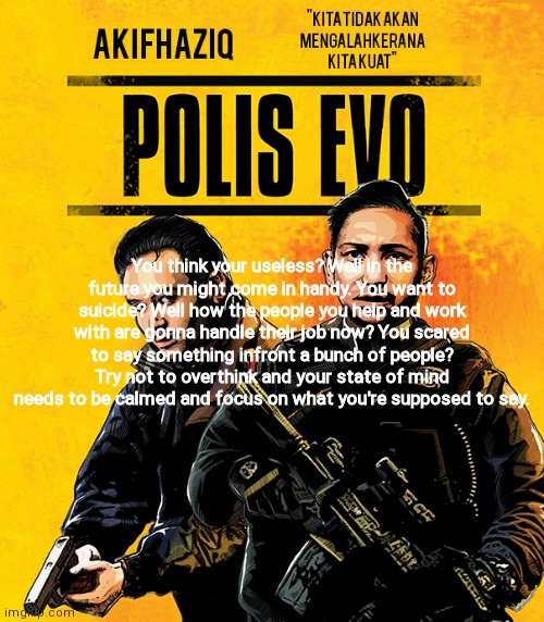 Akifhaziq polis evo template | You think your useless? Well in the future you might come in handy. You want to suicide? Well how the people you help and work with are gonna handle their job now? You scared to say something infront a bunch of people? Try not to overthink and your state of mind needs to be calmed and focus on what you're supposed to say. | image tagged in akifhaziq polis evo template | made w/ Imgflip meme maker