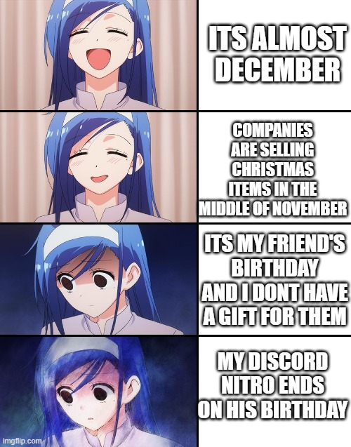 Im more sad about that nitro | ITS ALMOST DECEMBER; COMPANIES ARE SELLING CHRISTMAS ITEMS IN THE MIDDLE OF NOVEMBER; ITS MY FRIEND'S BIRTHDAY AND I DONT HAVE A GIFT FOR THEM; MY DISCORD NITRO ENDS ON HIS BIRTHDAY | image tagged in happiness to despair | made w/ Imgflip meme maker