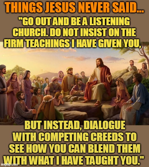 THINGS JESUS NEVER SAID... "GO OUT AND BE A LISTENING CHURCH. DO NOT INSIST ON THE FIRM TEACHINGS I HAVE GIVEN YOU, BUT INSTEAD, DIALOGUE WITH COMPETING CREEDS TO SEE HOW YOU CAN BLEND THEM WITH WHAT I HAVE TAUGHT YOU." | made w/ Imgflip meme maker