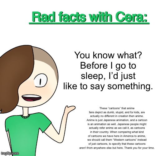 Rad facts with Cera | You know what? Before I go to sleep, I’d just like to say something. These “cartoons” that anime fans depict as dumb, stupid, and for kids, are actually no different in creation then anime. Anime is just Japanese animation, and a cartoon is an animation as well. Japanese people might actually refer anime as we call it, as cartoons in their country. When comparing what kind of cartoons we have here in America to anime, we should call them “Western cartoons” instead of just cartoons, to specify that these cartoons aren’t from anywhere else but here. Thank you for your time. | image tagged in rad facts with cera | made w/ Imgflip meme maker