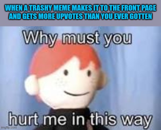 Meme logic is confusing | WHEN A TRASHY MEME MAKES IT TO THE FRONT PAGE
AND GETS MORE UPVOTES THAN YOU EVER GOTTEN | image tagged in why must you hurt me in this way | made w/ Imgflip meme maker
