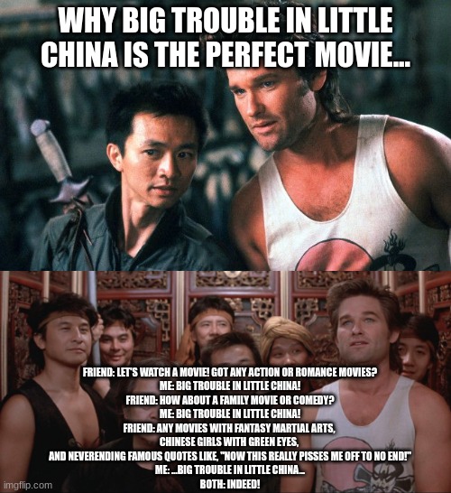 Big Trouble in Little China | WHY BIG TROUBLE IN LITTLE CHINA IS THE PERFECT MOVIE... FRIEND: LET'S WATCH A MOVIE! GOT ANY ACTION OR ROMANCE MOVIES?
ME: BIG TROUBLE IN LITTLE CHINA!
FRIEND: HOW ABOUT A FAMILY MOVIE OR COMEDY?
ME: BIG TROUBLE IN LITTLE CHINA!
FRIEND: ANY MOVIES WITH FANTASY MARTIAL ARTS, 
CHINESE GIRLS WITH GREEN EYES, 
AND NEVERENDING FAMOUS QUOTES LIKE, "NOW THIS REALLY PISSES ME OFF TO NO END!"
ME: ...BIG TROUBLE IN LITTLE CHINA...
BOTH: INDEED! | image tagged in big trouble in little china | made w/ Imgflip meme maker