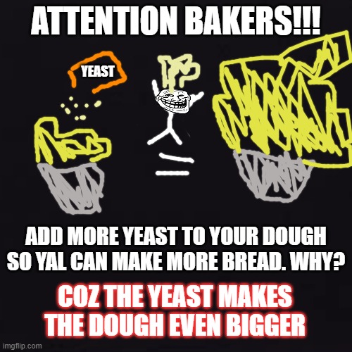 black | ATTENTION BAKERS!!! YEAST; ADD MORE YEAST TO YOUR DOUGH SO YAL CAN MAKE MORE BREAD. WHY? COZ THE YEAST MAKES THE DOUGH EVEN BIGGER | image tagged in black | made w/ Imgflip meme maker