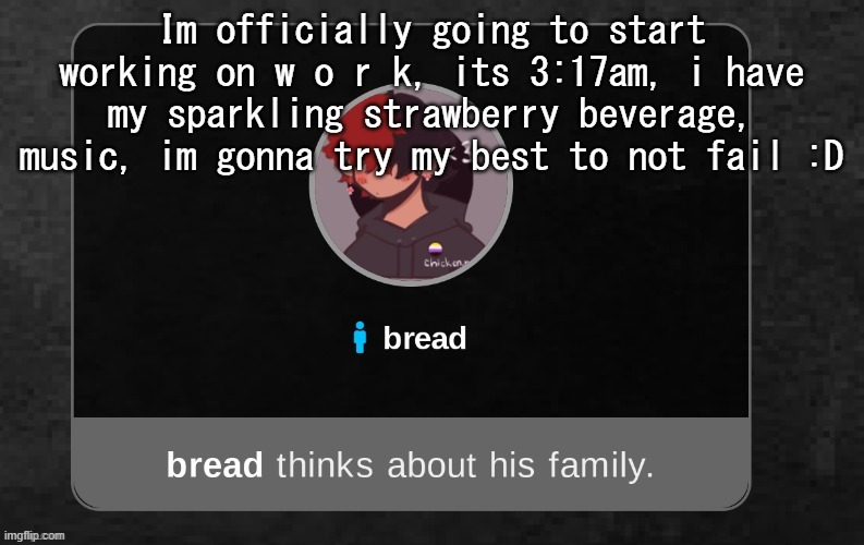 .-. | Im officially going to start working on w o r k, its 3:17am, i have my sparkling strawberry beverage, music, im gonna try my best to not fail :D | image tagged in b r e a d | made w/ Imgflip meme maker