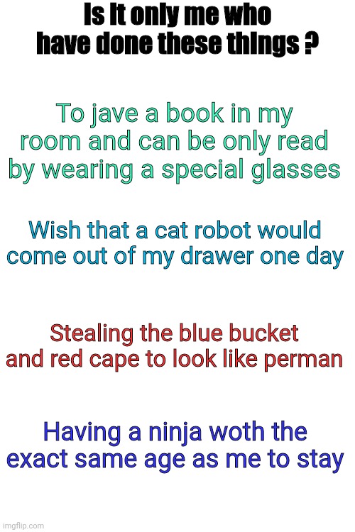 Gueese these anime | Is it only me who have done these things ? To jave a book in my room and can be only read by wearing a special glasses; Wish that a cat robot would come out of my drawer one day; Stealing the blue bucket and red cape to look like perman; Having a ninja woth the exact same age as me to stay | image tagged in blank white template | made w/ Imgflip meme maker