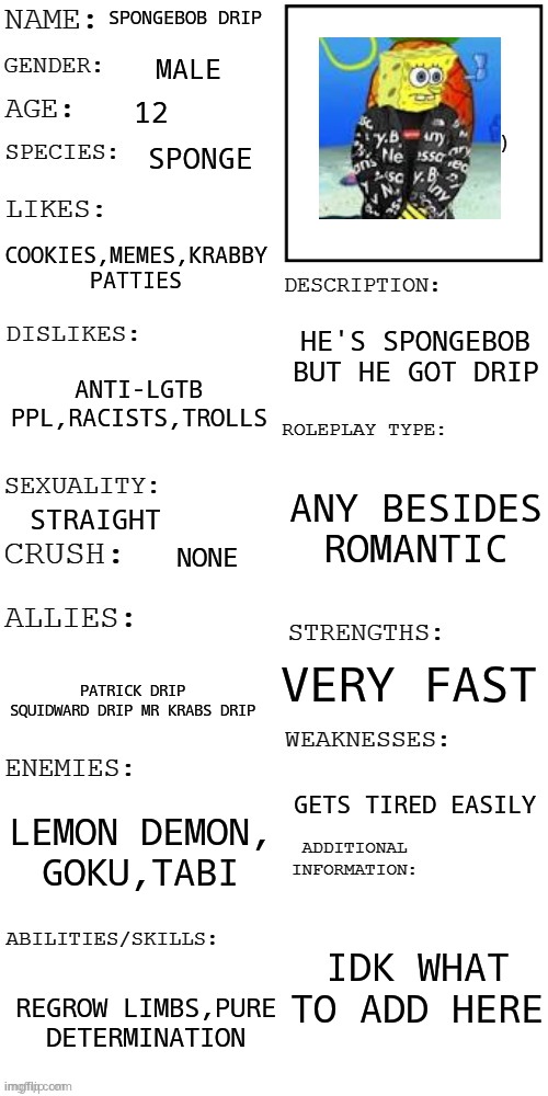 (Updated) Roleplay OC showcase | SPONGEBOB DRIP; MALE; 12; SPONGE; COOKIES,MEMES,KRABBY PATTIES; HE'S SPONGEBOB BUT HE GOT DRIP; ANTI-LGTB PPL,RACISTS,TROLLS; ANY BESIDES ROMANTIC; STRAIGHT; NONE; VERY FAST; PATRICK DRIP SQUIDWARD DRIP MR KRABS DRIP; GETS TIRED EASILY; LEMON DEMON, GOKU,TABI; IDK WHAT TO ADD HERE; REGROW LIMBS,PURE DETERMINATION | image tagged in updated roleplay oc showcase | made w/ Imgflip meme maker