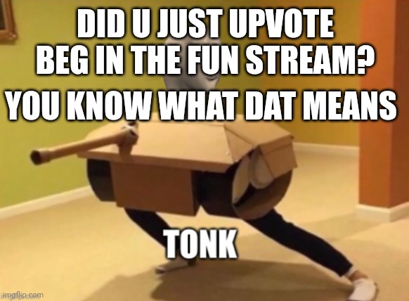 Tonk | DID U JUST UPVOTE BEG IN THE FUN STREAM? YOU KNOW WHAT DAT MEANS | image tagged in tonk | made w/ Imgflip meme maker