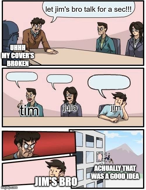 Boardroom Meeting Suggestion | let jim's bro talk for a sec!!! UHHH MY COVER'S BROKEN; tim; jim; julia; ACHUALLY THAT WAS A GOOD IDEA; JIM'S BRO | image tagged in memes,boardroom meeting suggestion | made w/ Imgflip meme maker