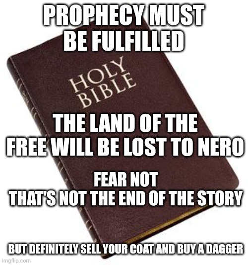 Watching the poo in freefall, rapidly approaching the fan | PROPHECY MUST BE FULFILLED; THE LAND OF THE FREE WILL BE LOST TO NERO; FEAR NOT
THAT'S NOT THE END OF THE STORY; BUT DEFINITELY SELL YOUR COAT AND BUY A DAGGER | image tagged in holy bible,end of the world,hashtags | made w/ Imgflip meme maker