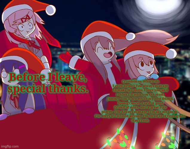 Doki Doki Christmas Club! | Crossbones: Where do I even begin? You always manage to make me smile. I love you,and I think I'll miss you the most.
Jummy: You'll always be my best friend.
Spong/Cancer_Lord: A good friend of mine, and a great role player. You Always manage to make me laugh. 
I'm sorry if I missed anyone, I'm tired as of typing this.
Stay Fresh. Before I leave, special thanks. | image tagged in doki doki christmas club | made w/ Imgflip meme maker