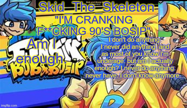 Skid's Bob & Bosip Temp | Am I enough. I don't do anything. I never did anything. and as most of you know I'm underage. but am I actually enough? I never do anything. never have. I don't know anymore... | made w/ Imgflip meme maker