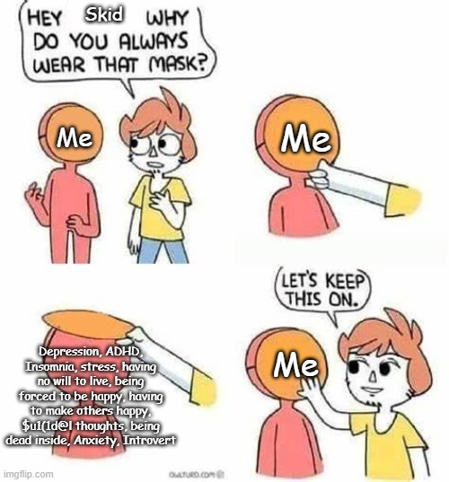 L e t m e k e e p t h i s m a s k o n , o k ? | Skid; Me; Me; Depression, ADHD, Insomnia, stress, having no will to live, being forced to be happy, having to make others happy, $u1(1d@l thoughts, being dead inside, Anxiety, Introvert; Me | image tagged in lets keep this on | made w/ Imgflip meme maker