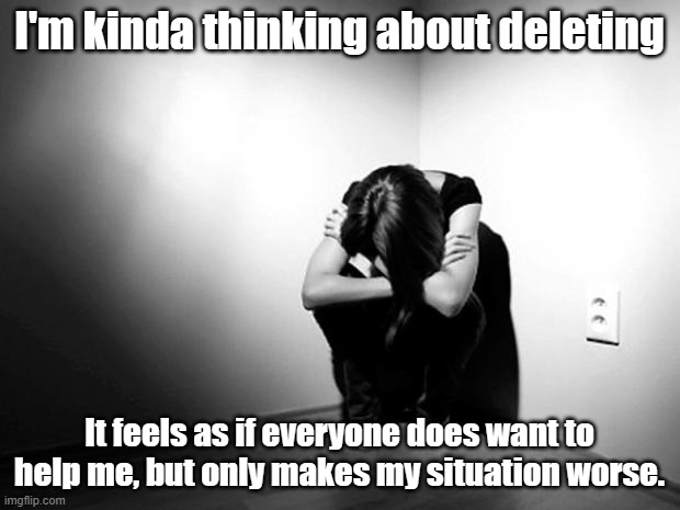 So why does everyone get their own happy ending? why don't I get what everyone else has. I want fun. I want to actually laugh. | I'm kinda thinking about deleting; It feels as if everyone does want to help me, but only makes my situation worse. | image tagged in depression sadness hurt pain anxiety | made w/ Imgflip meme maker