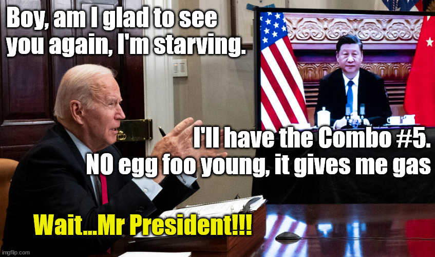 Joe's working lunch | Boy, am I glad to see you again, I'm starving. I'll have the Combo #5.
NO egg foo young, it gives me gas; Wait...Mr President!!! | image tagged in joe biden,chinese food,xi jinping | made w/ Imgflip meme maker
