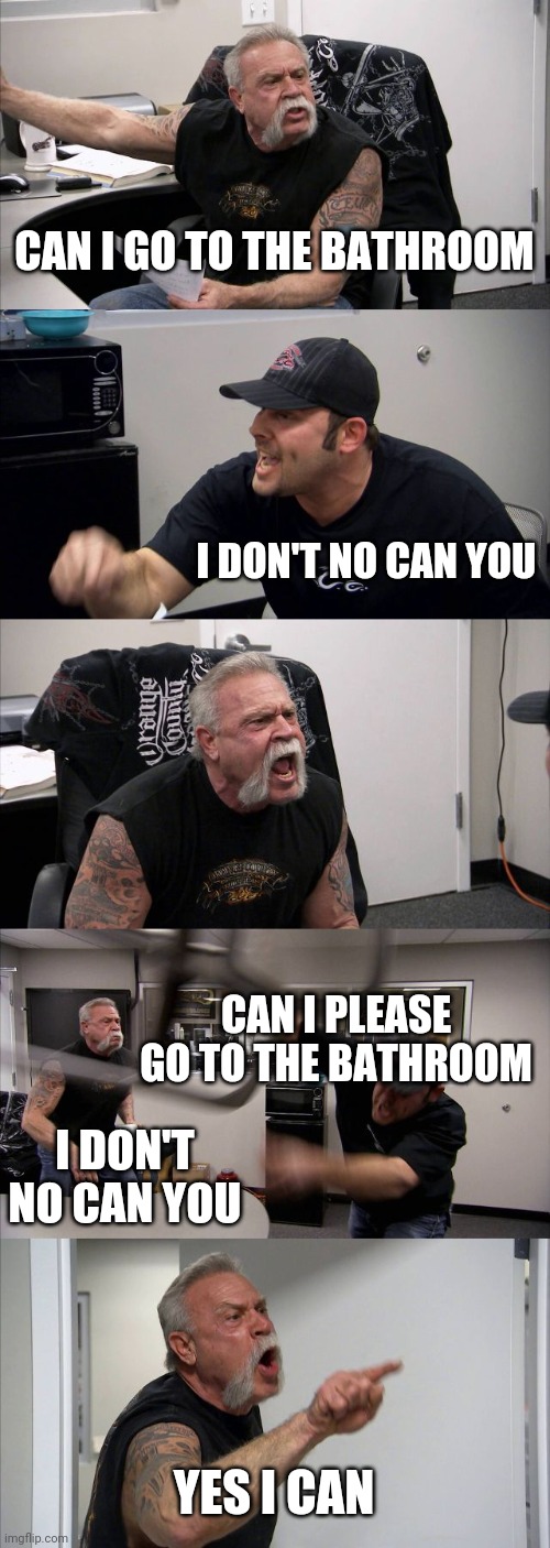 American Chopper Argument Meme | CAN I GO TO THE BATHROOM; I DON'T NO CAN YOU; CAN I PLEASE GO TO THE BATHROOM; I DON'T NO CAN YOU; YES I CAN | image tagged in memes,american chopper argument | made w/ Imgflip meme maker