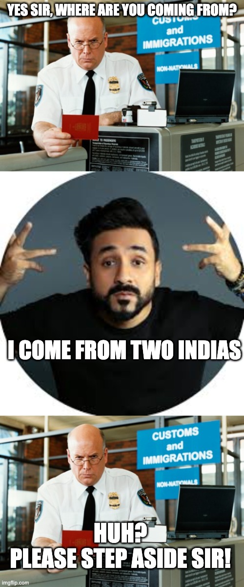 Vir Das - 2 India | YES SIR, WHERE ARE YOU COMING FROM? I COME FROM TWO INDIAS; HUH? 
PLEASE STEP ASIDE SIR! | image tagged in immigration officer | made w/ Imgflip meme maker