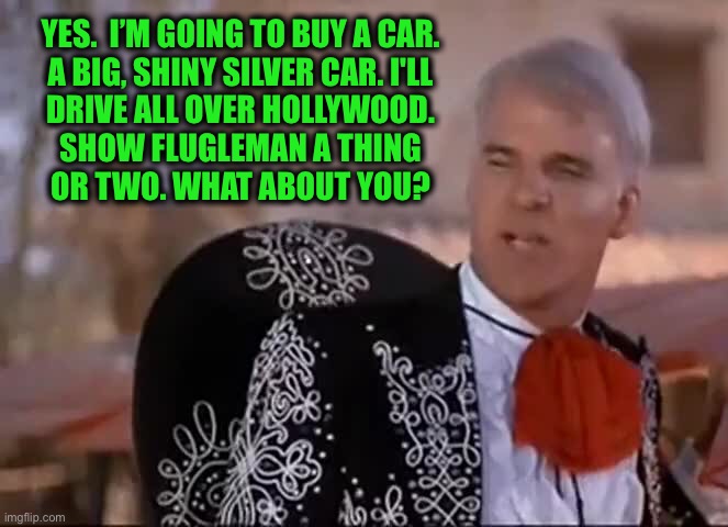 YES.  I’M GOING TO BUY A CAR. 
A BIG, SHINY SILVER CAR. I'LL 
DRIVE ALL OVER HOLLYWOOD. 
SHOW FLUGLEMAN A THING 
OR TWO. WHAT ABOUT YOU? | made w/ Imgflip meme maker