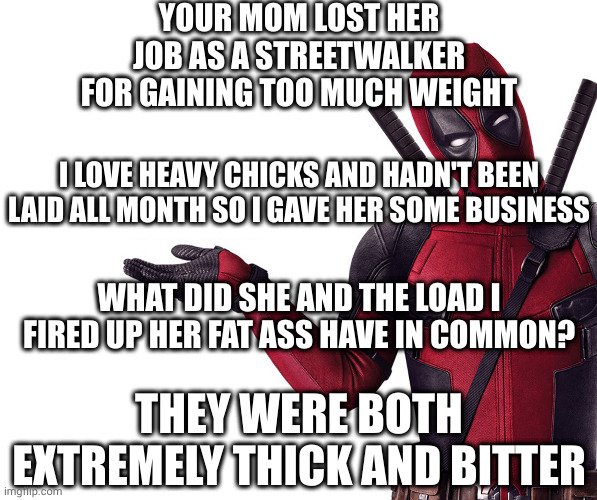 Damn right I came in her ass. Now call me daddy you little turd | YOUR MOM LOST HER JOB AS A STREETWALKER FOR GAINING TOO MUCH WEIGHT; I LOVE HEAVY CHICKS AND HADN'T BEEN LAID ALL MONTH SO I GAVE HER SOME BUSINESS; WHAT DID SHE AND THE LOAD I FIRED UP HER FAT ASS HAVE IN COMMON? THEY WERE BOTH EXTREMELY THICK AND BITTER | image tagged in deadpool head tilt squint funny look question | made w/ Imgflip meme maker