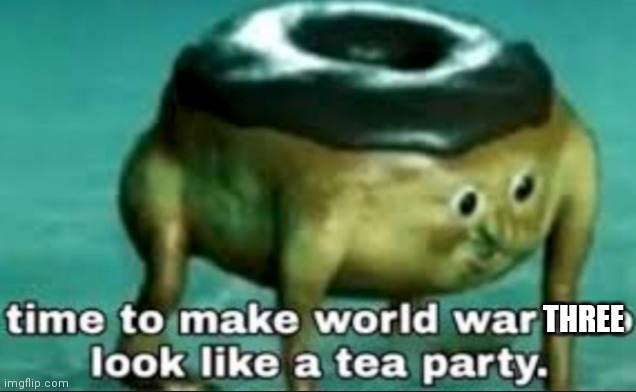 time to make world war 2 look like a tea party | THREE | image tagged in time to make world war 2 look like a tea party | made w/ Imgflip meme maker