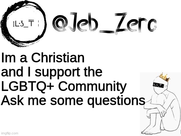 Ask me some Qs | Im a Christian and I support the LGBTQ+ Community
Ask me some questions | image tagged in jebs_template | made w/ Imgflip meme maker