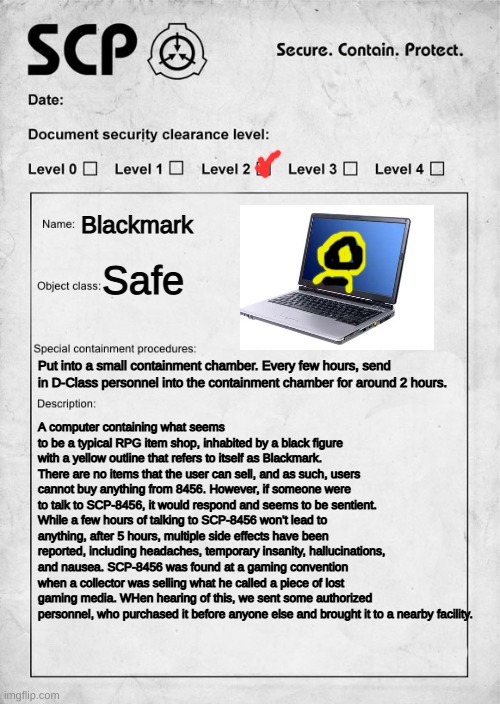 SCP-8456: Blackmark | Blackmark; Safe; Put into a small containment chamber. Every few hours, send in D-Class personnel into the containment chamber for around 2 hours. A computer containing what seems to be a typical RPG item shop, inhabited by a black figure with a yellow outline that refers to itself as Blackmark. There are no items that the user can sell, and as such, users cannot buy anything from 8456. However, if someone were to talk to SCP-8456, it would respond and seems to be sentient. While a few hours of talking to SCP-8456 won't lead to anything, after 5 hours, multiple side effects have been reported, including headaches, temporary insanity, hallucinations, and nausea. SCP-8456 was found at a gaming convention when a collector was selling what he called a piece of lost gaming media. WHen hearing of this, we sent some authorized personnel, who purchased it before anyone else and brought it to a nearby facility. | image tagged in scp document | made w/ Imgflip meme maker