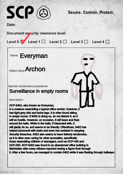 SCP-9452 | Everyman; Archon; Surveillance in empty rooms; SCP-9452, also known as Everyman, is a creature resembling a typical office worker. However, it has light-grey skin and lacks legs. It is often found sitting in empty rooms. If 9452 is doing so, do not disturb it, as it will be hostile. However, on occasion, it will leave and float around the halls. While in the halls, if interacted with, it will gladly do so, and seems to be friendly. Oftentimes, 9452 has helped personnel with tasks and even has assisted in stopping Security Breaches. 9452 also seems to have fatherly tendencies, as it is often seen caring for other anomalies, specifically those resembling children or teenagers, such as SCP-040 and SCP-053. SCP-9452 was found in an abandoned office building in Manhattan after many citizens reported seeing a figure float through it. After a few hours, we managed to contain 9452 while it was floating through hallways. | image tagged in scp document | made w/ Imgflip meme maker