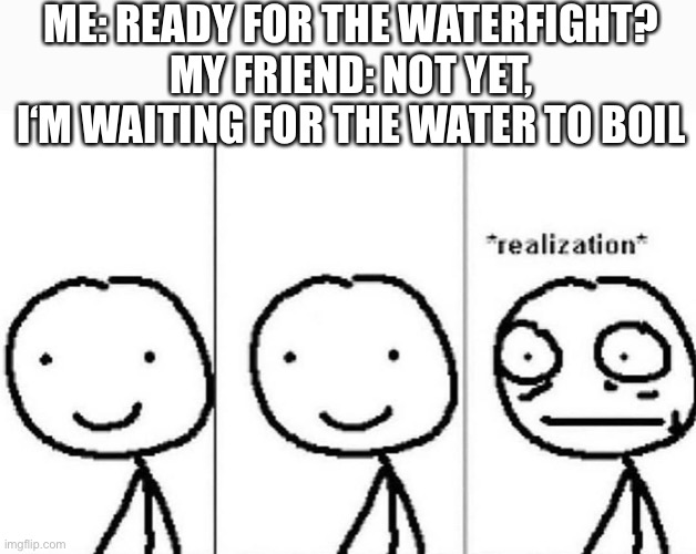 Oh no |  ME: READY FOR THE WATERFIGHT?
MY FRIEND: NOT YET, I‘M WAITING FOR THE WATER TO BOIL | image tagged in realization | made w/ Imgflip meme maker