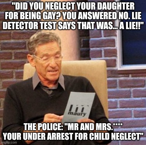 Maury Lie Detector | "DID YOU NEGLECT YOUR DAUGHTER FOR BEING GAY? YOU ANSWERED NO. LIE DETECTOR TEST SAYS THAT WAS... A LIE!!"; THE POLICE: "MR AND MRS.**** YOUR UNDER ARREST FOR CHILD NEGLECT" | image tagged in memes,maury lie detector | made w/ Imgflip meme maker