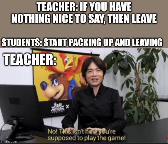 No this isn't how you play the game! | TEACHER: IF YOU HAVE NOTHING NICE TO SAY, THEN LEAVE; STUDENTS: START PACKING UP AND LEAVING; TEACHER: | image tagged in no this isn't how you play the game | made w/ Imgflip meme maker