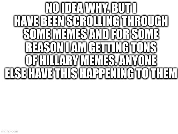 Blank White Template | NO IDEA WHY. BUT I HAVE BEEN SCROLLING THROUGH SOME MEMES AND FOR SOME REASON I AM GETTING TONS OF HILLARY MEMES. ANYONE ELSE HAVE THIS HAPPENING TO THEM | image tagged in blank white template | made w/ Imgflip meme maker