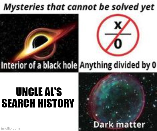 Mysteries That Cannot Be Solved Yet |  UNCLE AL'S SEARCH HISTORY | image tagged in mysteries that cannot be solved yet,uncle al,search history | made w/ Imgflip meme maker