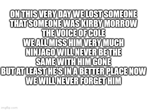Rip Kirby Morrow, Thank You For Bringing Cole's Character To Life For 10 Years, We Will Never Forget You. . . | ON THIS VERY DAY WE LOST SOMEONE
THAT SOMEONE WAS KIRBY MORROW
THE VOICE OF COLE
WE ALL MISS HIM VERY MUCH
NINJAGO WILL NEVER BE THE SAME WITH HIM GONE
BUT AT LEAST HE'S IN A BETTER PLACE NOW
WE WILL NEVER FORGET HIM | image tagged in blank white template,ninjago,rip,rest in peace,missing you | made w/ Imgflip meme maker